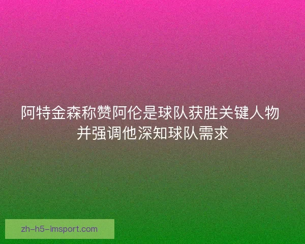 阿特金森称赞阿伦是球队获胜关键人物 并强调他深知球队需求 阿特金森称赞阿伦是球队获胜关键人物 并强调他深知球队需求