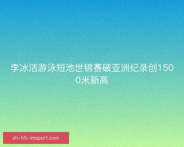 李冰洁游泳短池世锦赛破亚洲纪录创1500米新高