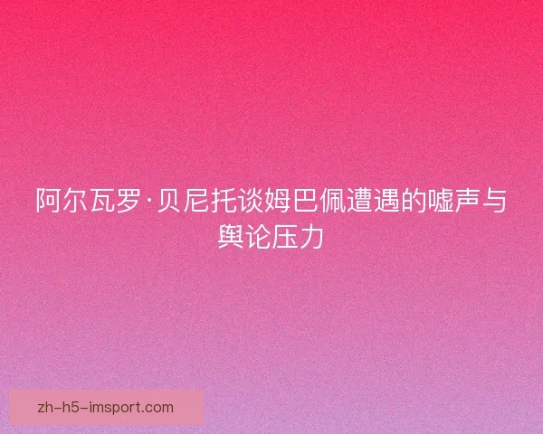 阿尔瓦罗·贝尼托谈姆巴佩遭遇的嘘声与舆论压力