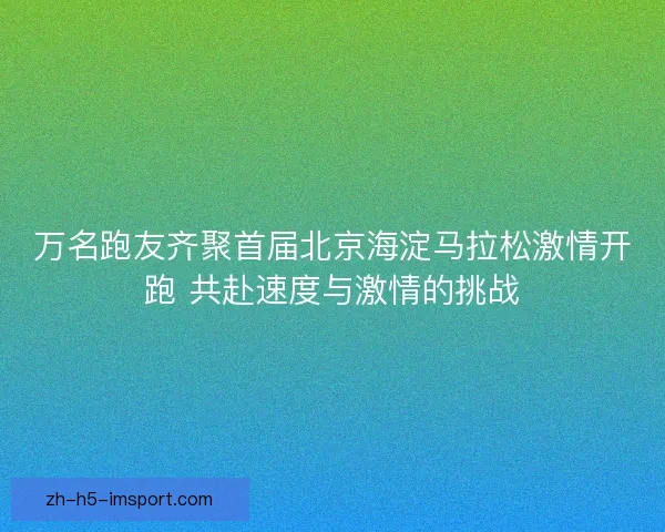 万名跑友齐聚首届北京海淀马拉松激情开跑 共赴速度与激情的挑战 万名跑友齐聚首届北京海淀马拉松激情开跑 共赴速度与激情的挑战