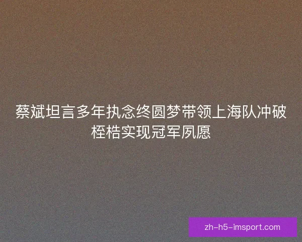 蔡斌坦言多年执念终圆梦带领上海队冲破桎梏实现冠军夙愿 蔡斌坦言多年执念终圆梦带领上海队冲破桎梏实现冠军夙愿