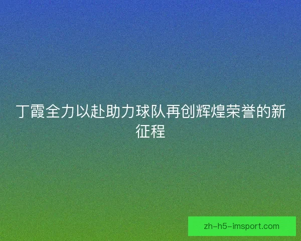 丁霞全力以赴助力球队再创辉煌荣誉的新征程 丁霞全力以赴助力球队再创辉煌荣誉的新征程