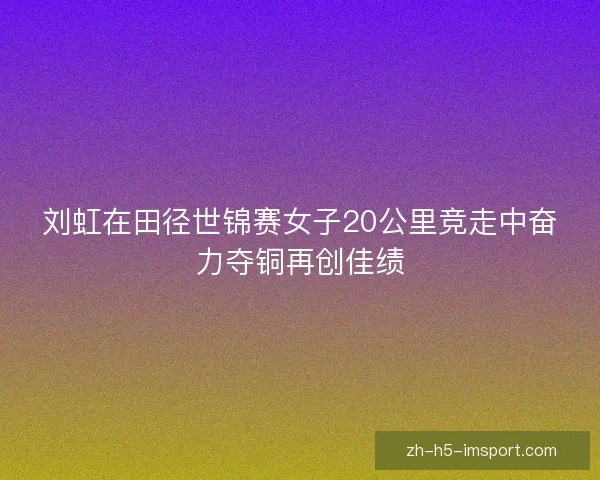 刘虹在田径世锦赛女子20公里竞走中奋力夺铜再创佳绩