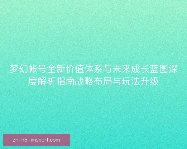梦幻帐号全新价值体系与未来成长蓝图深度解析指南战略布局与玩法升级