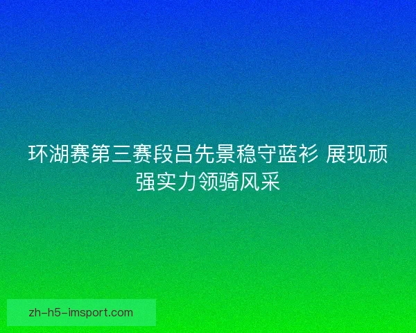 环湖赛第三赛段吕先景稳守蓝衫 展现顽强实力领骑风采