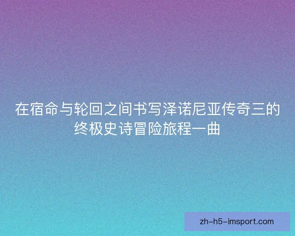 在宿命与轮回之间书写泽诺尼亚传奇三的终极史诗冒险旅程一曲