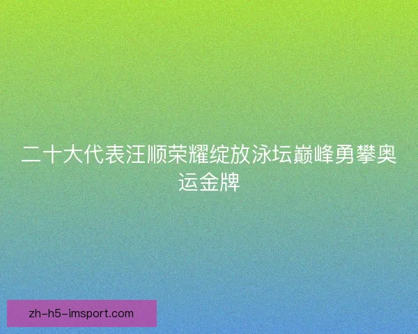 二十大代表汪顺荣耀绽放泳坛巅峰勇攀奥运金牌