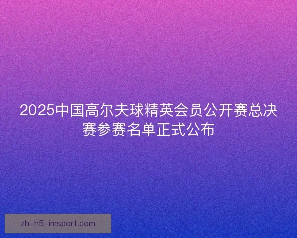 2025中国高尔夫球精英会员公开赛总决赛参赛名单正式公布